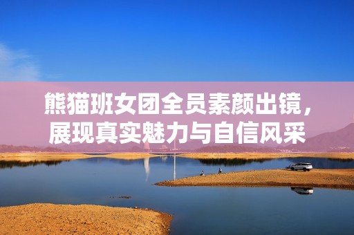 熊猫班女团全员素颜出镜，展现真实魅力与自信风采