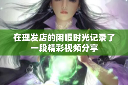 在理发店的闲暇时光记录了一段精彩视频分享