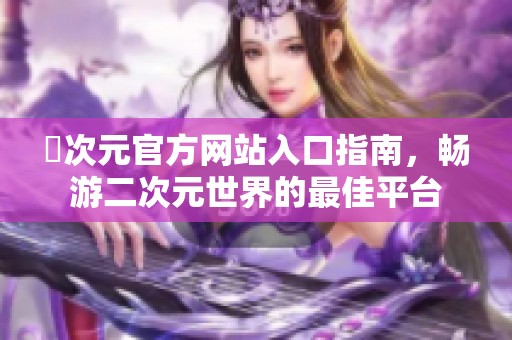 囧次元官方网站入口指南，畅游二次元世界的最佳平台