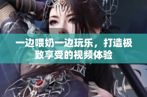 一边喂奶一边玩乐，打造极致享受的视频体验
