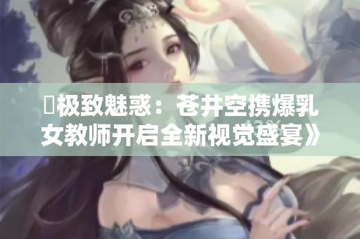 巜极致魅惑：苍井空携爆乳女教师开启全新视觉盛宴》