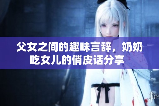 父女之间的趣味言辞，奶奶吃女儿的俏皮话分享  