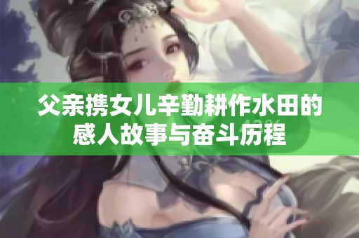 父亲携女儿辛勤耕作水田的感人故事与奋斗历程
