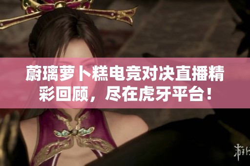 蔚璃萝卜糕电竞对决直播精彩回顾，尽在虎牙平台！