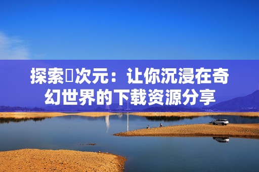 探索囧次元：让你沉浸在奇幻世界的下载资源分享