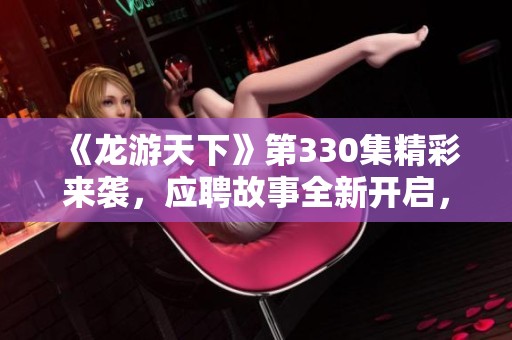 《龙游天下》第330集精彩来袭，应聘故事全新开启，免费听播不容错过