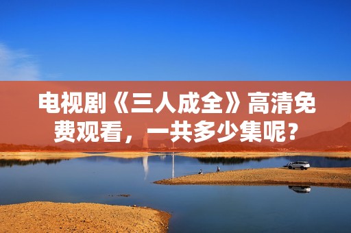 电视剧《三人成全》高清免费观看，一共多少集呢？