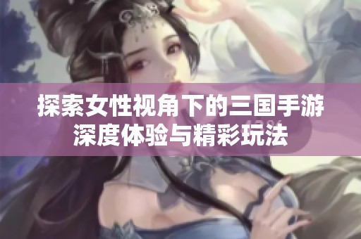 探索女性视角下的三国手游深度体验与精彩玩法
