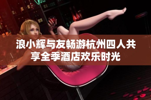 浪小辉与友畅游杭州四人共享全季酒店欢乐时光