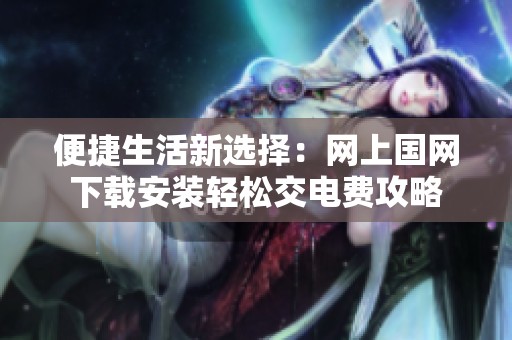 便捷生活新选择：网上国网下载安装轻松交电费攻略