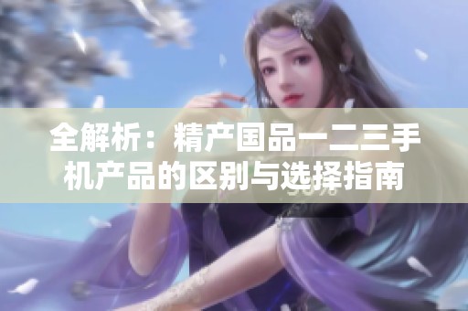 全解析：精产国品一二三手机产品的区别与选择指南
