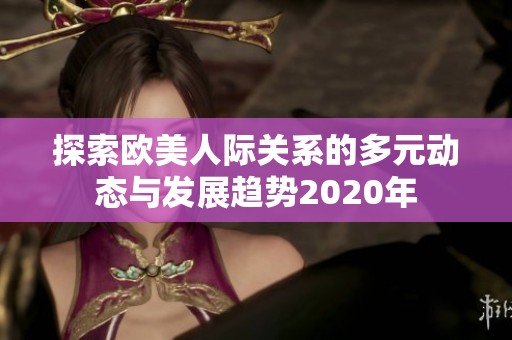 探索欧美人际关系的多元动态与发展趋势2020年