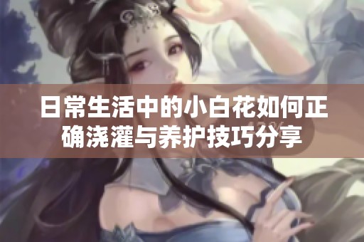 日常生活中的小白花如何正确浇灌与养护技巧分享