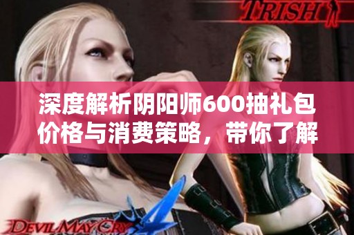 深度解析阴阳师600抽礼包价格与消费策略，带你了解更多省钱技巧