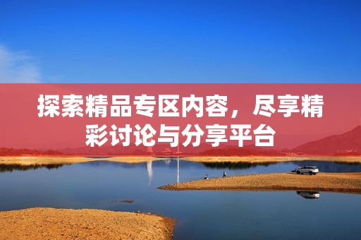 探索精品专区内容，尽享精彩讨论与分享平台