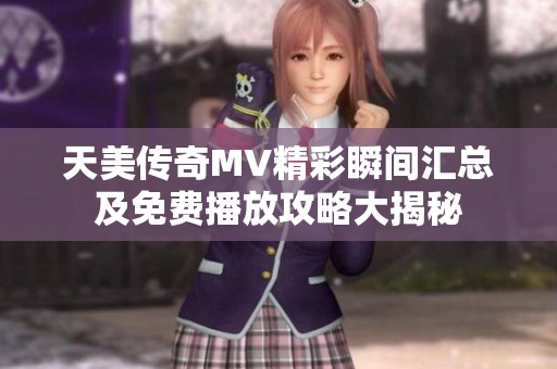 天美传奇MV精彩瞬间汇总及免费播放攻略大揭秘