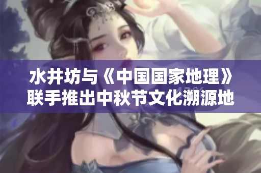 水井坊与《中国国家地理》联手推出中秋节文化溯源地图