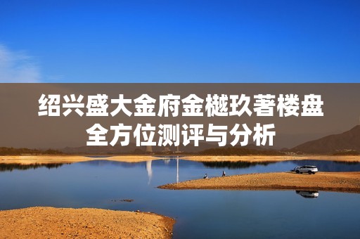 绍兴盛大金府金樾玖著楼盘全方位测评与分析