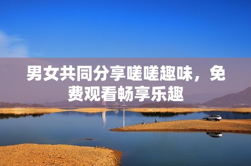 男女共同分享嗟嗟趣味，免费观看畅享乐趣