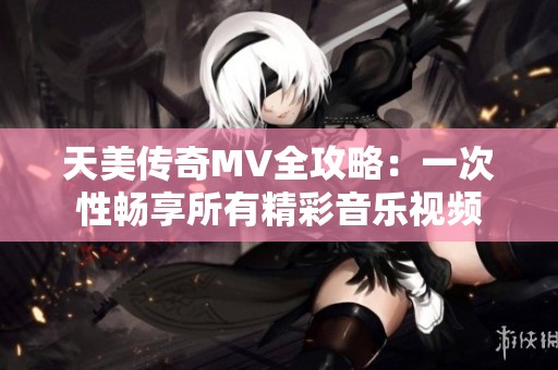 天美传奇MV全攻略：一次性畅享所有精彩音乐视频