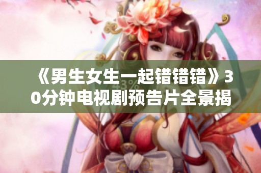 《男生女生一起错错错》30分钟电视剧预告片全景揭晓