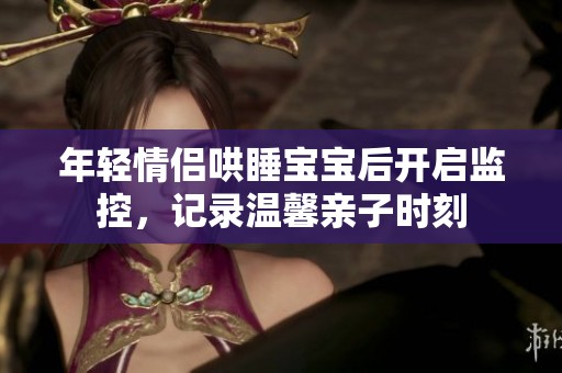 年轻情侣哄睡宝宝后开启监控，记录温馨亲子时刻