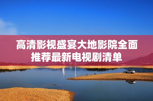 高清影视盛宴大地影院全面推荐最新电视剧清单