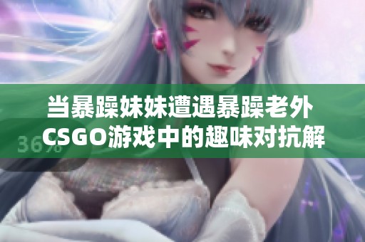 当暴躁妹妹遭遇暴躁老外 CSGO游戏中的趣味对抗解析