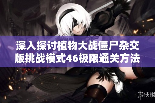 深入探讨植物大战僵尸杂交版挑战模式46极限通关方法与技巧