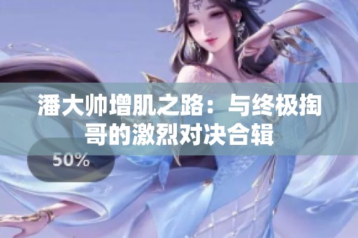 潘大帅增肌之路：与终极掏哥的激烈对决合辑
