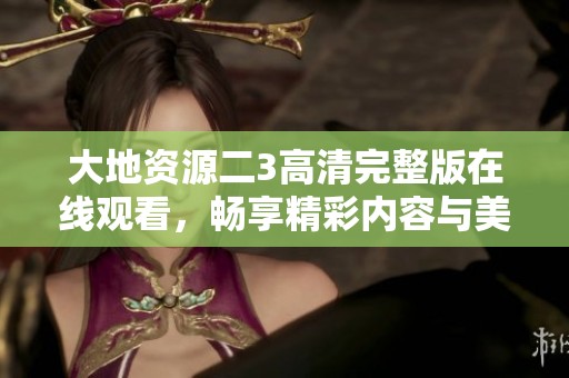 大地资源二3高清完整版在线观看，畅享精彩内容与美丽画面