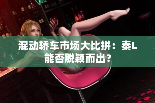 混动轿车市场大比拼：秦L能否脱颖而出？