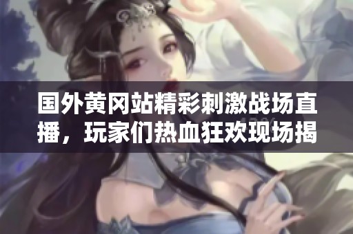国外黄冈站精彩刺激战场直播，玩家们热血狂欢现场揭秘