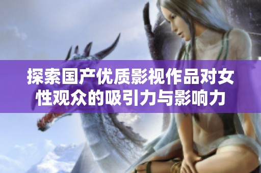 探索国产优质影视作品对女性观众的吸引力与影响力