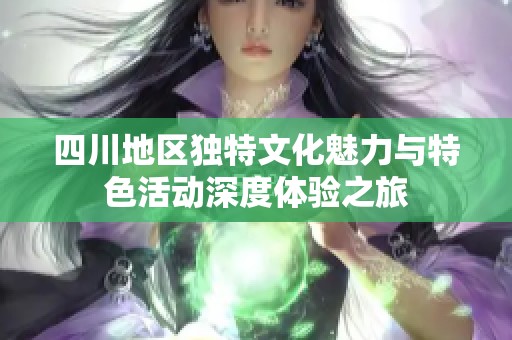 四川地区独特文化魅力与特色活动深度体验之旅