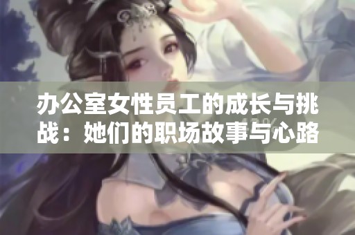 办公室女性员工的成长与挑战：她们的职场故事与心路历程