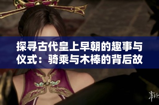 探寻古代皇上早朝的趣事与仪式：骑乘与木棒的背后故事