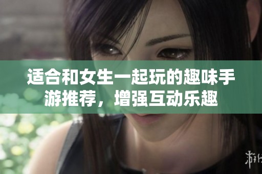 适合和女生一起玩的趣味手游推荐，增强互动乐趣