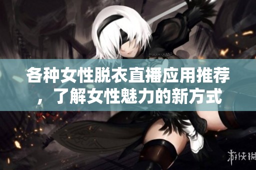 各种女性脱衣直播应用推荐，了解女性魅力的新方式