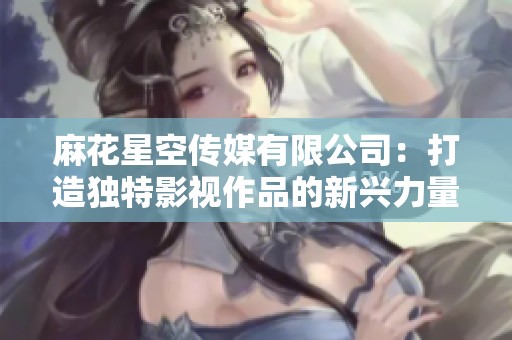 麻花星空传媒有限公司：打造独特影视作品的新兴力量