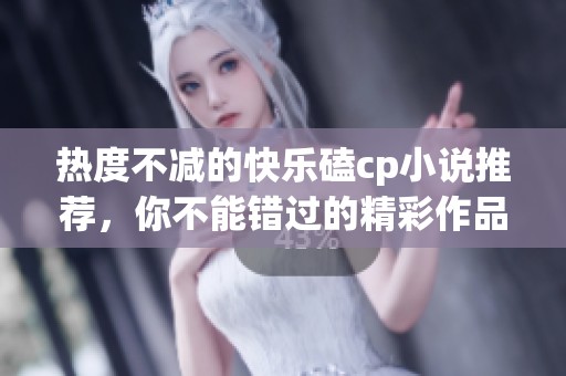 热度不减的快乐磕cp小说推荐，你不能错过的精彩作品排行榜