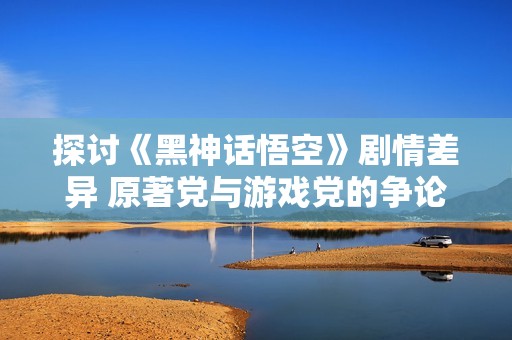 探讨《黑神话悟空》剧情差异 原著党与游戏党的争论分析