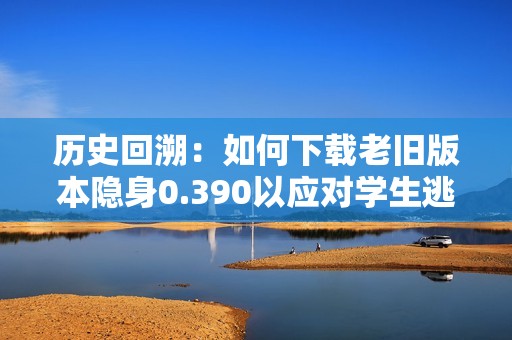 历史回溯：如何下载老旧版本隐身0.390以应对学生逃亡困境