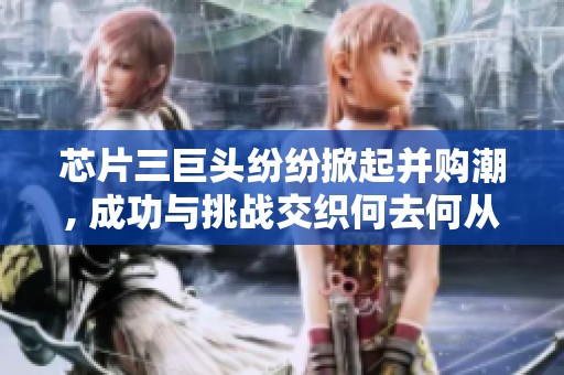 芯片三巨头纷纷掀起并购潮, 成功与挑战交织何去何从