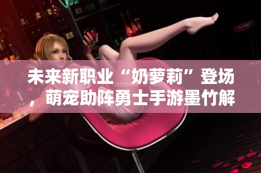 未来新职业“奶萝莉”登场，萌宠助阵勇士手游墨竹解析