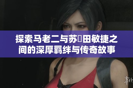 探索马老二与苏玥田敏捷之间的深厚羁绊与传奇故事