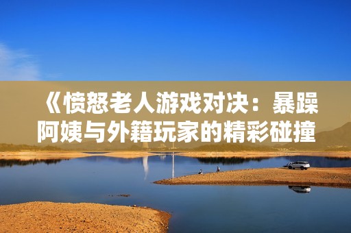 《愤怒老人游戏对决：暴躁阿姨与外籍玩家的精彩碰撞》