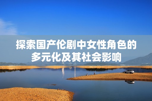 探索国产伦剧中女性角色的多元化及其社会影响