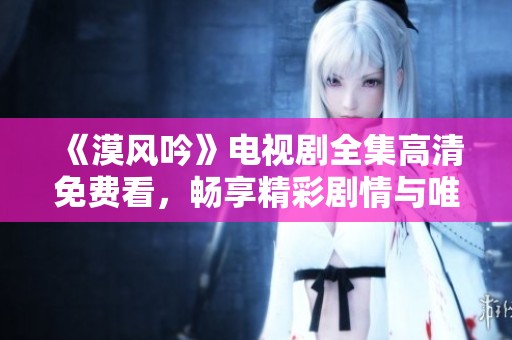 《漠风吟》电视剧全集高清免费看，畅享精彩剧情与唯美画面