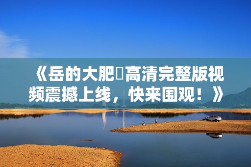 《岳的大肥坹高清完整版视频震撼上线，快来围观！》